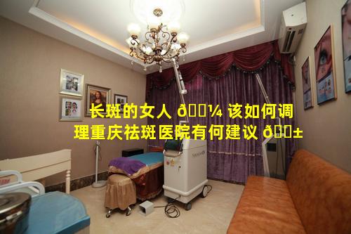 长斑的女人 🌼 该如何调理重庆祛斑医院有何建议 🐱
